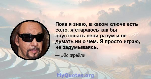 Пока я знаю, в каком ключе есть соло, я стараюсь как бы опустошать свой разум и не думать ни о чем. Я просто играю, не задумываясь.