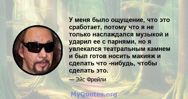 У меня было ощущение, что это сработает, потому что я не только наслаждался музыкой и ударил ее с парнями, но я увлекался театральным камнем и был готов носить макияж и сделать что -нибудь, чтобы сделать это.