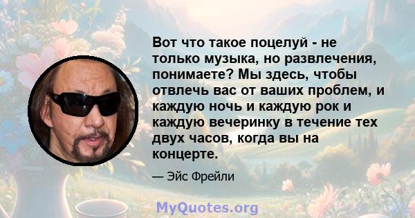 Вот что такое поцелуй - не только музыка, но развлечения, понимаете? Мы здесь, чтобы отвлечь вас от ваших проблем, и каждую ночь и каждую рок и каждую вечеринку в течение тех двух часов, когда вы на концерте.