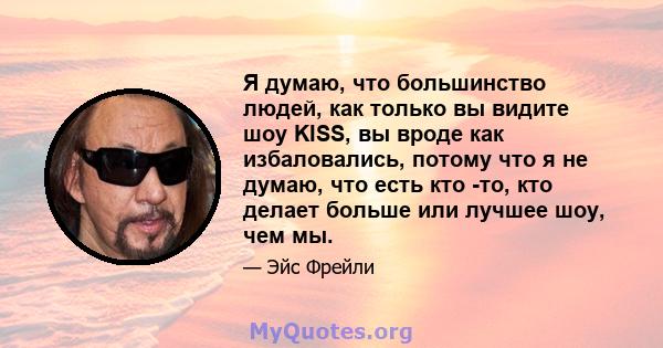 Я думаю, что большинство людей, как только вы видите шоу KISS, вы вроде как избаловались, потому что я не думаю, что есть кто -то, кто делает больше или лучшее шоу, чем мы.