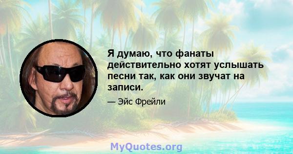 Я думаю, что фанаты действительно хотят услышать песни так, как они звучат на записи.