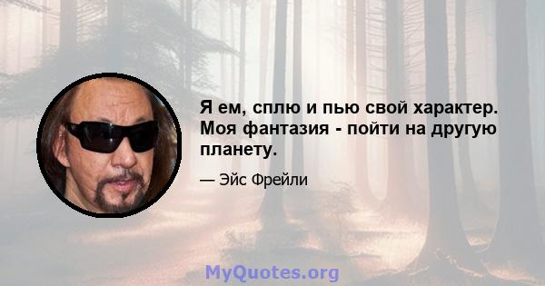 Я ем, сплю и пью свой характер. Моя фантазия - пойти на другую планету.