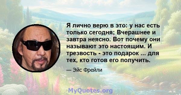 Я лично верю в это: у нас есть только сегодня; Вчерашнее и завтра неясно. Вот почему они называют это настоящим. И трезвость - это подарок ... для тех, кто готов его получить.