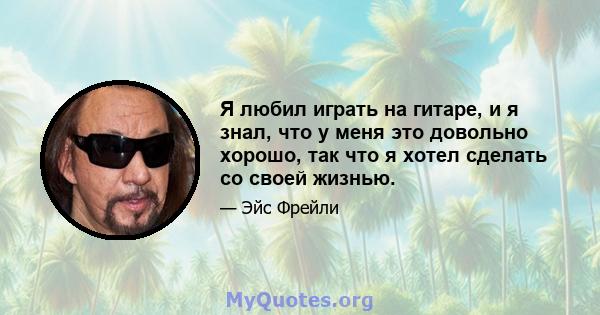 Я любил играть на гитаре, и я знал, что у меня это довольно хорошо, так что я хотел сделать со своей жизнью.