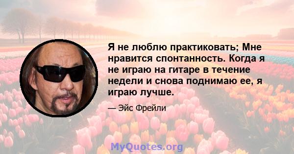 Я не люблю практиковать; Мне нравится спонтанность. Когда я не играю на гитаре в течение недели и снова поднимаю ее, я играю лучше.