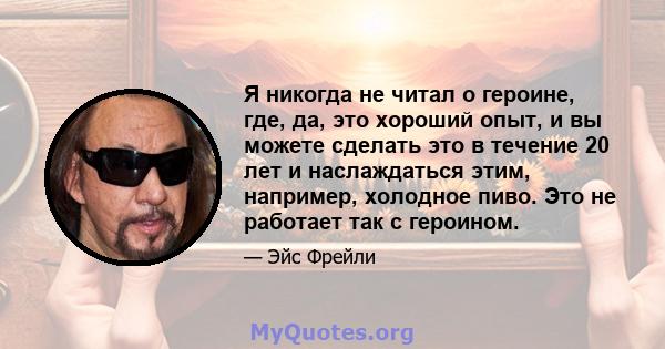 Я никогда не читал о героине, где, да, это хороший опыт, и вы можете сделать это в течение 20 лет и наслаждаться этим, например, холодное пиво. Это не работает так с героином.