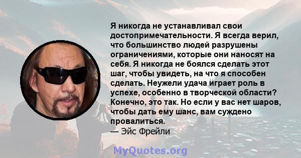 Я никогда не устанавливал свои достопримечательности. Я всегда верил, что большинство людей разрушены ограничениями, которые они наносят на себя. Я никогда не боялся сделать этот шаг, чтобы увидеть, на что я способен