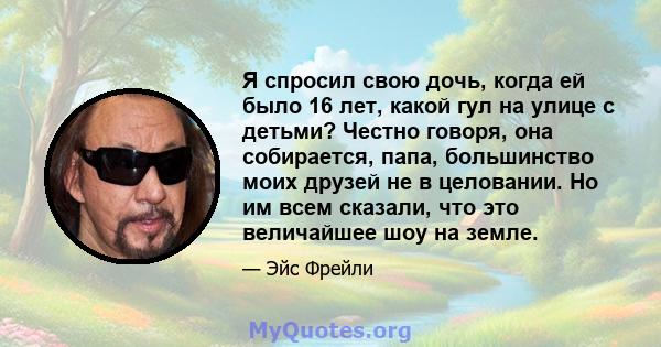 Я спросил свою дочь, когда ей было 16 лет, какой гул на улице с детьми? Честно говоря, она собирается, папа, большинство моих друзей не в целовании. Но им всем сказали, что это величайшее шоу на земле.