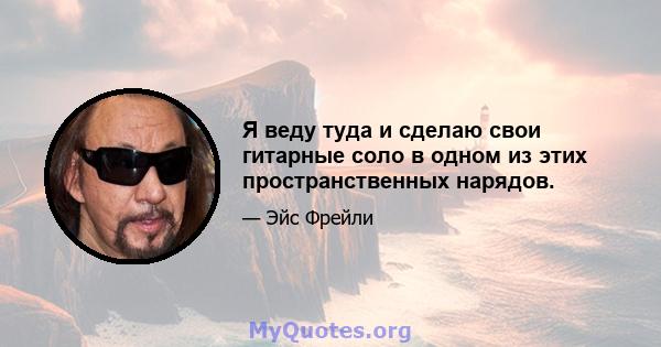 Я веду туда и сделаю свои гитарные соло в одном из этих пространственных нарядов.