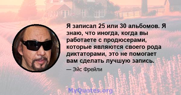 Я записал 25 или 30 альбомов. Я знаю, что иногда, когда вы работаете с продюсерами, которые являются своего рода диктаторами, это не помогает вам сделать лучшую запись.