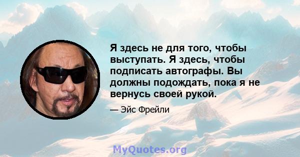 Я здесь не для того, чтобы выступать. Я здесь, чтобы подписать автографы. Вы должны подождать, пока я не вернусь своей рукой.