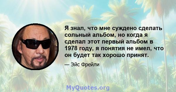 Я знал, что мне суждено сделать сольный альбом, но когда я сделал этот первый альбом в 1978 году, я понятия не имел, что он будет так хорошо принят.