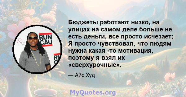 Бюджеты работают низко, на улицах на самом деле больше не есть деньги, все просто исчезает; Я просто чувствовал, что людям нужна какая -то мотивация, поэтому я взял их «сверхурочные».