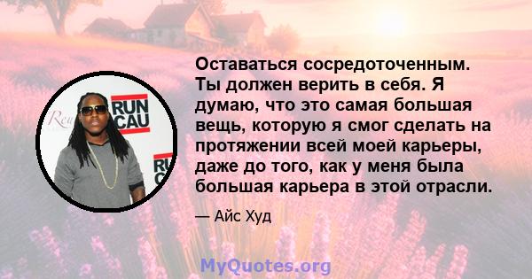 Оставаться сосредоточенным. Ты должен верить в себя. Я думаю, что это самая большая вещь, которую я смог сделать на протяжении всей моей карьеры, даже до того, как у меня была большая карьера в этой отрасли.