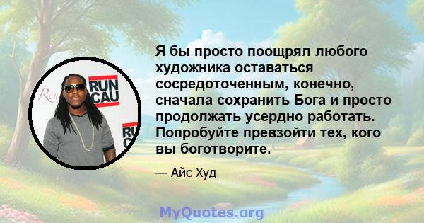 Я бы просто поощрял любого художника оставаться сосредоточенным, конечно, сначала сохранить Бога и просто продолжать усердно работать. Попробуйте превзойти тех, кого вы боготворите.