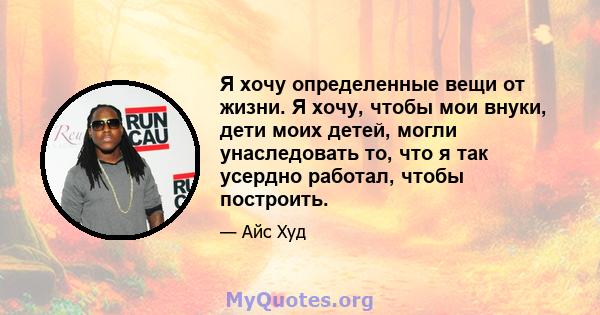 Я хочу определенные вещи от жизни. Я хочу, чтобы мои внуки, дети моих детей, могли унаследовать то, что я так усердно работал, чтобы построить.