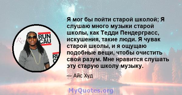 Я мог бы пойти старой школой; Я слушаю много музыки старой школы, как Тедди Пендерграсс, искушения, такие люди. Я чувак старой школы, и я ощущаю подобные вещи, чтобы очистить свой разум. Мне нравится слушать эту старую