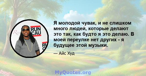 Я молодой чувак, и не слишком много людей, которые делают это так, как будто я это делаю. В моей переулке нет других - я будущее этой музыки.