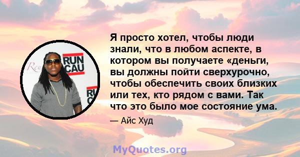 Я просто хотел, чтобы люди знали, что в любом аспекте, в котором вы получаете «деньги, вы должны пойти сверхурочно, чтобы обеспечить своих близких или тех, кто рядом с вами. Так что это было мое состояние ума.