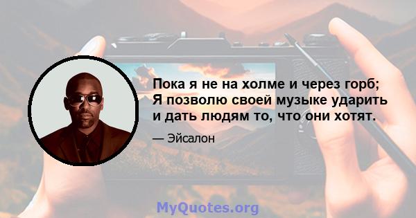 Пока я не на холме и через горб; Я позволю своей музыке ударить и дать людям то, что они хотят.