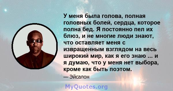 У меня была голова, полная головных болей, сердца, которое полна бед. Я постоянно пел их блюз, и не многие люди знают, что оставляет меня с извращенным взглядом на весь широкий мир, как я его знаю ... и я думаю, что у