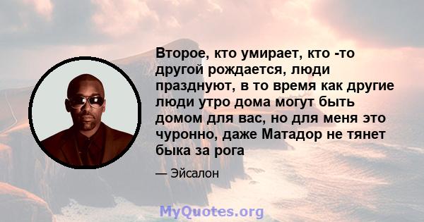 Второе, кто умирает, кто -то другой рождается, люди празднуют, в то время как другие люди утро дома могут быть домом для вас, но для меня это чуронно, даже Матадор не тянет быка за рога