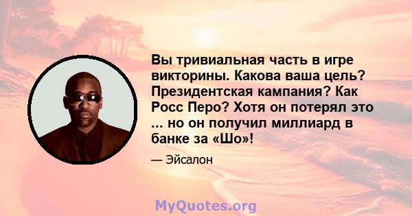 Вы тривиальная часть в игре викторины. Какова ваша цель? Президентская кампания? Как Росс Перо? Хотя он потерял это ... но он получил миллиард в банке за «Шо»!