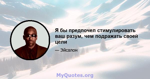 Я бы предпочел стимулировать ваш разум, чем подражать своей цели