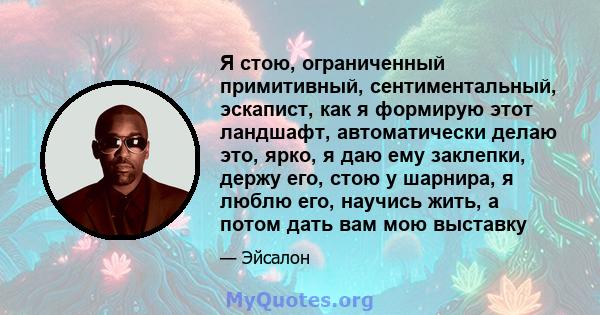 Я стою, ограниченный примитивный, сентиментальный, эскапист, как я формирую этот ландшафт, автоматически делаю это, ярко, я даю ему заклепки, держу его, стою у шарнира, я люблю его, научись жить, а потом дать вам мою