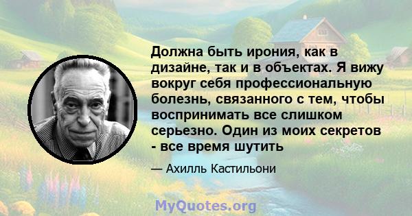 Должна быть ирония, как в дизайне, так и в объектах. Я вижу вокруг себя профессиональную болезнь, связанного с тем, чтобы воспринимать все слишком серьезно. Один из моих секретов - все время шутить