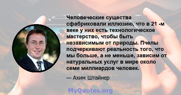 Человеческие существа сфабриковали иллюзию, что в 21 -м веке у них есть технологическое мастерство, чтобы быть независимым от природы. Пчелы подчеркивают реальность того, что мы больше, а не меньше, зависим от