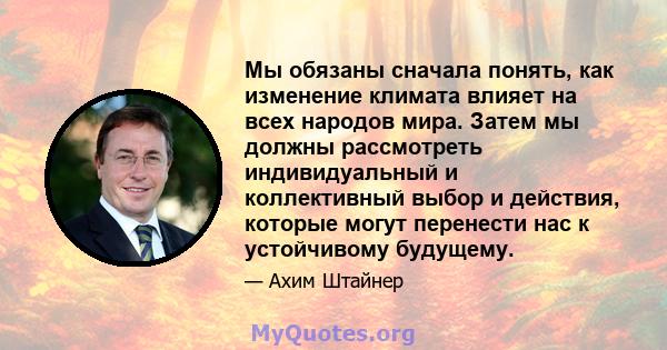 Мы обязаны сначала понять, как изменение климата влияет на всех народов мира. Затем мы должны рассмотреть индивидуальный и коллективный выбор и действия, которые могут перенести нас к устойчивому будущему.