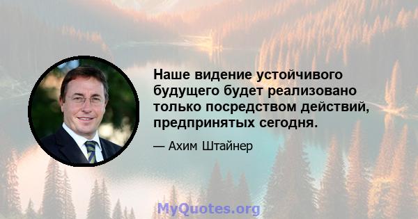 Наше видение устойчивого будущего будет реализовано только посредством действий, предпринятых сегодня.