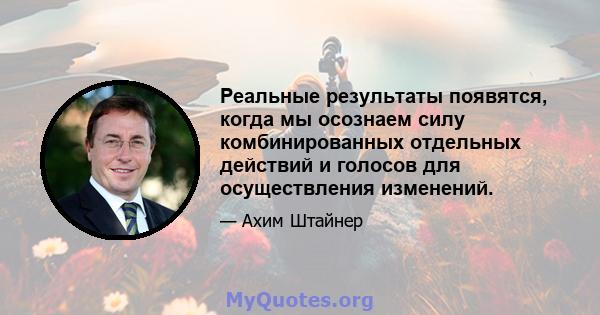 Реальные результаты появятся, когда мы осознаем силу комбинированных отдельных действий и голосов для осуществления изменений.