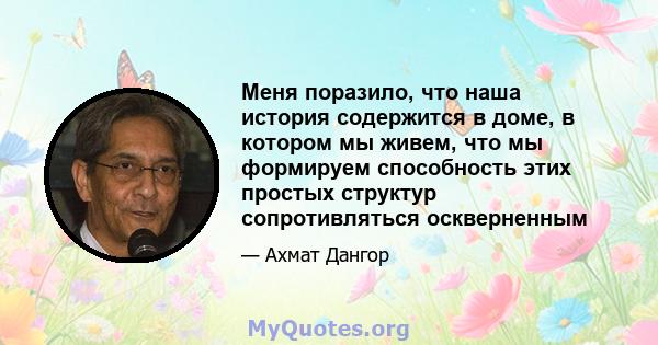 Меня поразило, что наша история содержится в доме, в котором мы живем, что мы формируем способность этих простых структур сопротивляться оскверненным