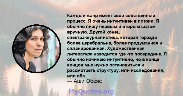 Каждый жанр имеет свой собственный процесс. Я очень интуитивен в поэзии. Я обычно пишу первым и вторым шагом вручную. Другой конец спектра-журналистика, которая гораздо более церебральна, более продуманная и