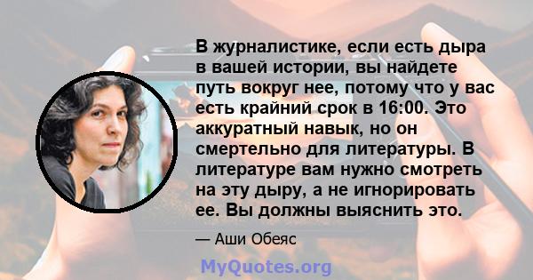 В журналистике, если есть дыра в вашей истории, вы найдете путь вокруг нее, потому что у вас есть крайний срок в 16:00. Это аккуратный навык, но он смертельно для литературы. В литературе вам нужно смотреть на эту дыру, 