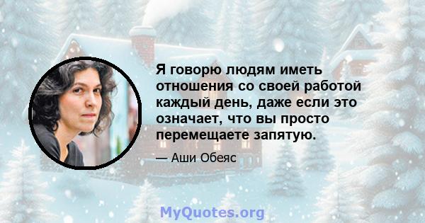 Я говорю людям иметь отношения со своей работой каждый день, даже если это означает, что вы просто перемещаете запятую.