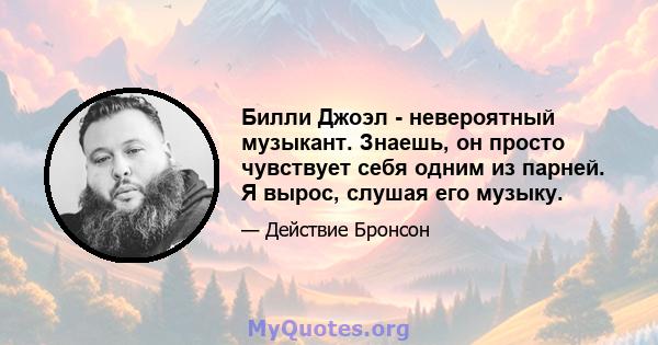 Билли Джоэл - невероятный музыкант. Знаешь, он просто чувствует себя одним из парней. Я вырос, слушая его музыку.