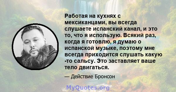 Работая на кухнях с мексиканцами, вы всегда слушаете испанский канал, и это то, что я использую. Всякий раз, когда я готовлю, я думаю о испанской музыке, поэтому мне всегда приходится слушать какую -то сальсу. Это