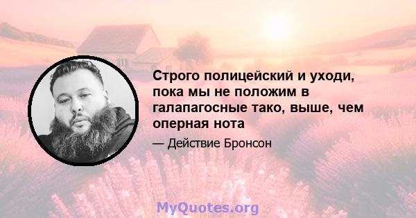 Строго полицейский и уходи, пока мы не положим в галапагосные тако, выше, чем оперная нота