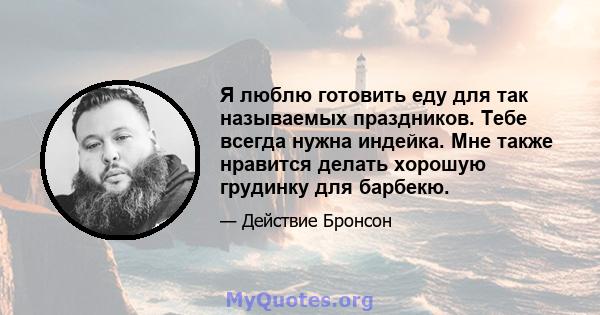 Я люблю готовить еду для так называемых праздников. Тебе всегда нужна индейка. Мне также нравится делать хорошую грудинку для барбекю.