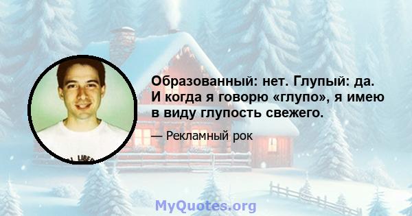 Образованный: нет. Глупый: да. И когда я говорю «глупо», я имею в виду глупость свежего.