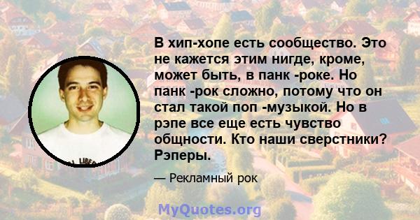 В хип-хопе есть сообщество. Это не кажется этим нигде, кроме, может быть, в панк -роке. Но панк -рок сложно, потому что он стал такой поп -музыкой. Но в рэпе все еще есть чувство общности. Кто наши сверстники? Рэперы.