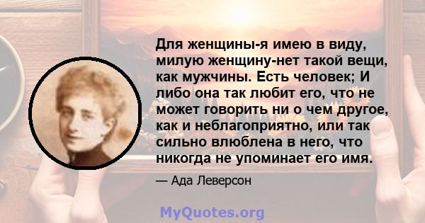 Для женщины-я имею в виду, милую женщину-нет такой вещи, как мужчины. Есть человек; И либо она так любит его, что не может говорить ни о чем другое, как и неблагоприятно, или так сильно влюблена в него, что никогда не