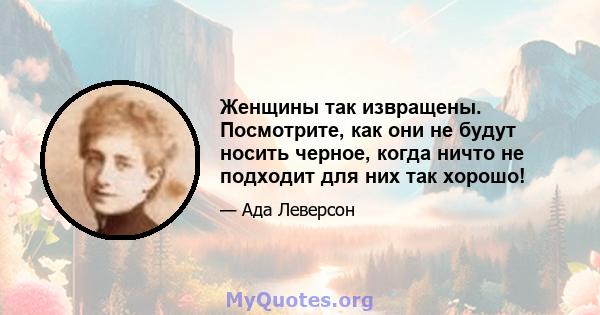 Женщины так извращены. Посмотрите, как они не будут носить черное, когда ничто не подходит для них так хорошо!