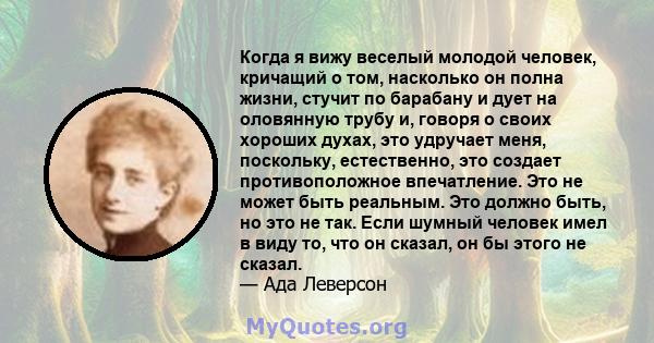 Когда я вижу веселый молодой человек, кричащий о том, насколько он полна жизни, стучит по барабану и дует на оловянную трубу и, говоря о своих хороших духах, это удручает меня, поскольку, естественно, это создает