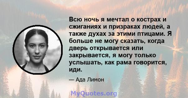 Всю ночь я мечтал о кострах и сжиганиях и призраках людей, а также духах за этими птицами. Я больше не могу сказать, когда дверь открывается или закрывается, я могу только услышать, как рама говорится, иди.