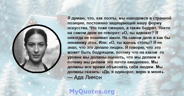 Я думаю, что, как поэты, мы находимся в странной позиции, постоянно защищающей нашу форму искусства. Что тоже смешно, а также бодрят. Никто на самом деле не говорит: «О, ты адвокат? Я никогда не понимал закон. На самом