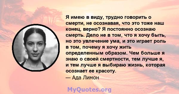 Я имею в виду, трудно говорить о смерти, не осознавая, что это тоже наш конец, верно? Я постоянно осознаю смерть. Дело не в том, что я хочу быть, но это увлечение ума, и это играет роль в том, почему я хочу жить